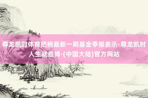 尊龙凯时体育把柄最新一期基金季报表示-尊龙凯时人生就是博·(中国大陆)官方网站