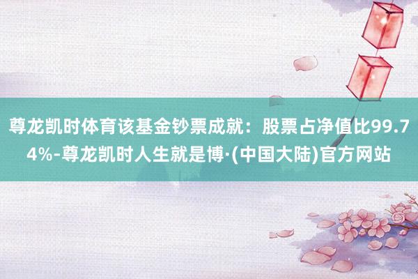 尊龙凯时体育该基金钞票成就：股票占净值比99.74%-尊龙凯时人生就是博·(中国大陆)官方网站