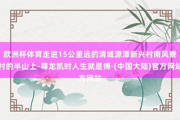 欧洲杯体育走进15公里远的清城源潭新兴村南风寮村的半山上-尊龙凯时人生就是博·(中国大陆)官方网站