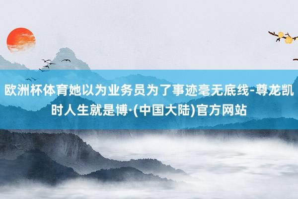 欧洲杯体育她以为业务员为了事迹毫无底线-尊龙凯时人生就是博·(中国大陆)官方网站