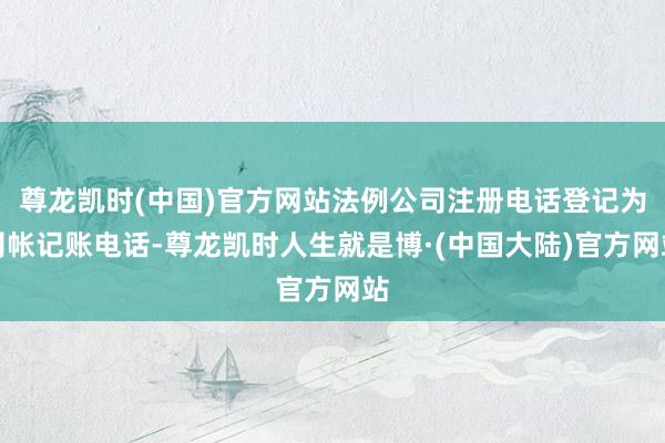 尊龙凯时(中国)官方网站法例公司注册电话登记为司帐记账电话-尊龙凯时人生就是博·(中国大陆)官方网站