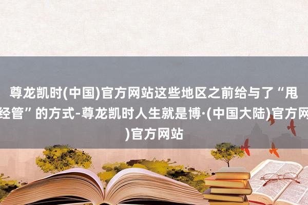 尊龙凯时(中国)官方网站这些地区之前给与了“甩掉经管”的方式-尊龙凯时人生就是博·(中国大陆)官方网站