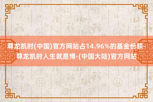 尊龙凯时(中国)官方网站占14.96%的基金份额-尊龙凯时人生就是博·(中国大陆)官方网站