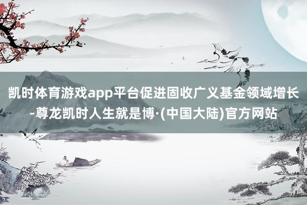 凯时体育游戏app平台促进固收广义基金领域增长-尊龙凯时人生就是博·(中国大陆)官方网站