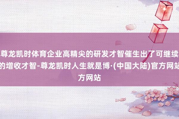 尊龙凯时体育企业高精尖的研发才智催生出了可继续的增收才智-尊龙凯时人生就是博·(中国大陆)官方网站