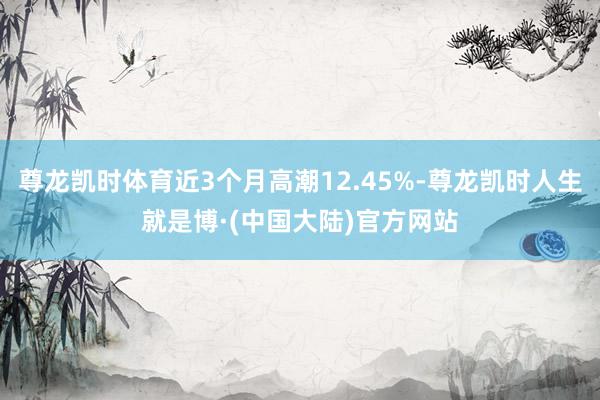 尊龙凯时体育近3个月高潮12.45%-尊龙凯时人生就是博·(中国大陆)官方网站