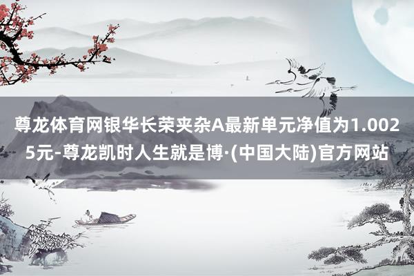尊龙体育网银华长荣夹杂A最新单元净值为1.0025元-尊龙凯时人生就是博·(中国大陆)官方网站
