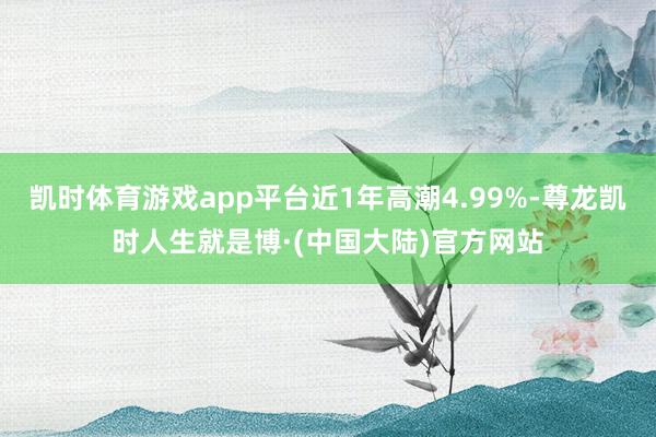 凯时体育游戏app平台近1年高潮4.99%-尊龙凯时人生就是博·(中国大陆)官方网站