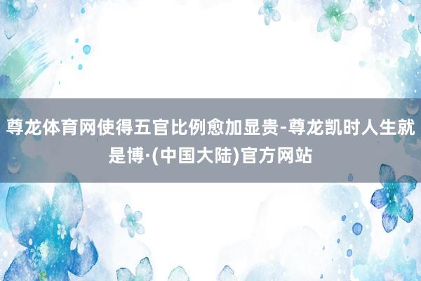 尊龙体育网使得五官比例愈加显贵-尊龙凯时人生就是博·(中国大陆)官方网站