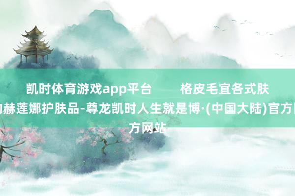 凯时体育游戏app平台        格皮毛宜各式肤质的赫莲娜护肤品-尊龙凯时人生就是博·(中国大陆)官方网站