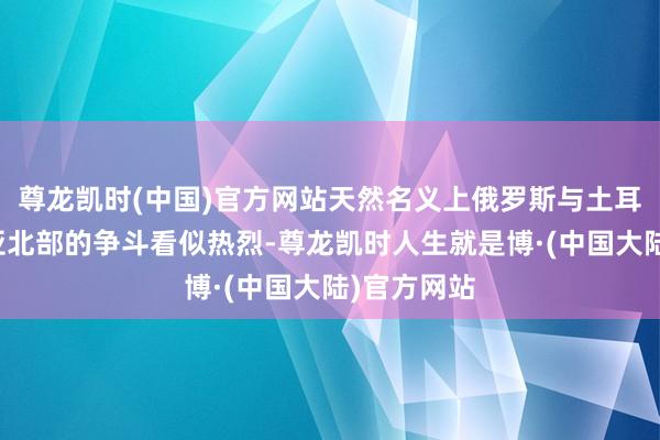尊龙凯时(中国)官方网站天然名义上俄罗斯与土耳其在叙利亚北部的争斗看似热烈-尊龙凯时人生就是博·(中国大陆)官方网站