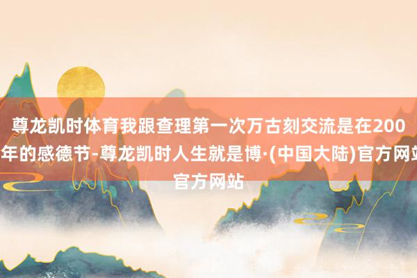 尊龙凯时体育我跟查理第一次万古刻交流是在2003年的感德节-尊龙凯时人生就是博·(中国大陆)官方网站