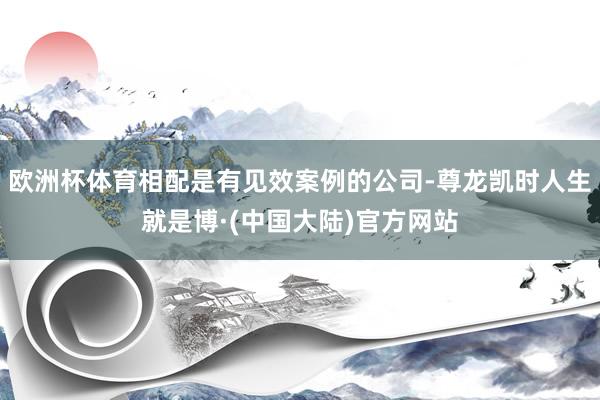 欧洲杯体育相配是有见效案例的公司-尊龙凯时人生就是博·(中国大陆)官方网站