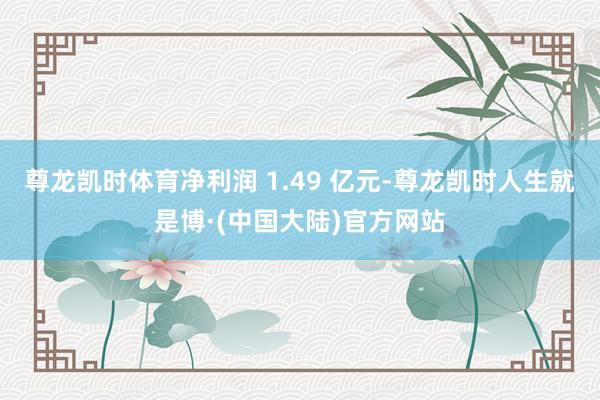 尊龙凯时体育净利润 1.49 亿元-尊龙凯时人生就是博·(中国大陆)官方网站