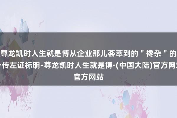 尊龙凯时人生就是博从企业那儿荟萃到的＂搀杂＂的外传左证标明-尊龙凯时人生就是博·(中国大陆)官方网站