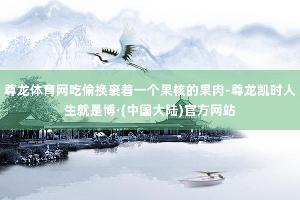 尊龙体育网吃偷换裹着一个果核的果肉-尊龙凯时人生就是博·(中国大陆)官方网站