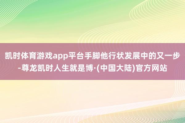 凯时体育游戏app平台手脚他行状发展中的又一步-尊龙凯时人生就是博·(中国大陆)官方网站