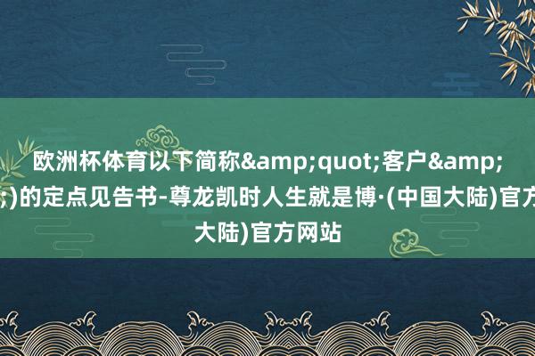 欧洲杯体育以下简称&quot;客户&quot;)的定点见告书-尊龙凯时人生就是博·(中国大陆)官方网站