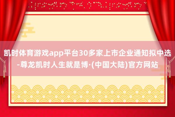 凯时体育游戏app平台30多家上市企业通知拟中选-尊龙凯时人生就是博·(中国大陆)官方网站