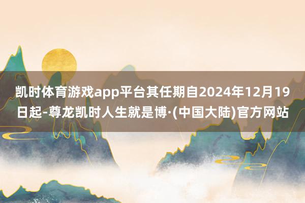 凯时体育游戏app平台其任期自2024年12月19日起-尊龙凯时人生就是博·(中国大陆)官方网站