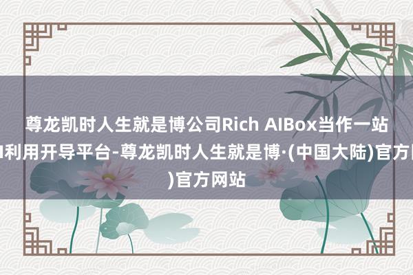 尊龙凯时人生就是博公司Rich AIBox当作一站式AI利用开导平台-尊龙凯时人生就是博·(中国大陆)官方网站