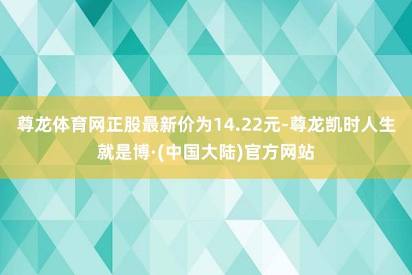尊龙体育网正股最新价为14.22元-尊龙凯时人生就是博·(中国大陆)官方网站