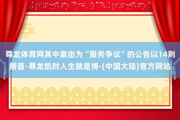 尊龙体育网其中案由为“服务争议”的公告以14则居首-尊龙凯时人生就是博·(中国大陆)官方网站