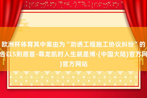 欧洲杯体育其中案由为“劝诱工程施工协议纠纷”的公告以5则居首-尊龙凯时人生就是博·(中国大陆)官方网站