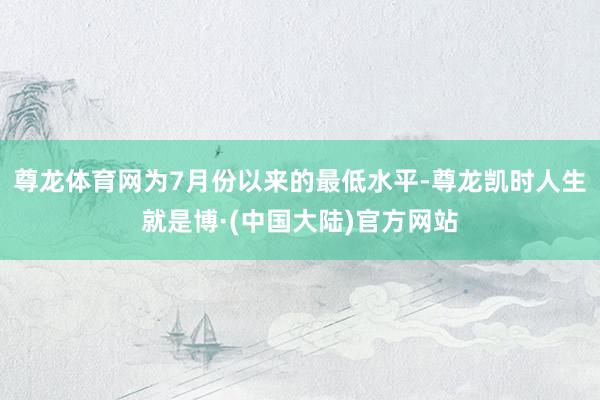 尊龙体育网为7月份以来的最低水平-尊龙凯时人生就是博·(中国大陆)官方网站