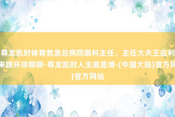 尊龙凯时体育救急总病院眼科主任、主任大夫王应利就来跟环球聊聊-尊龙凯时人生就是博·(中国大陆)官方网站