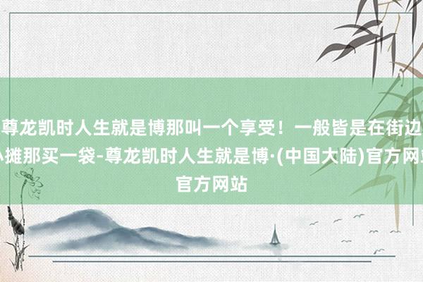 尊龙凯时人生就是博那叫一个享受！一般皆是在街边小摊那买一袋-尊龙凯时人生就是博·(中国大陆)官方网站