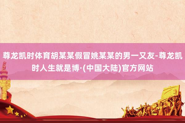 尊龙凯时体育胡某某假冒姚某某的男一又友-尊龙凯时人生就是博·(中国大陆)官方网站