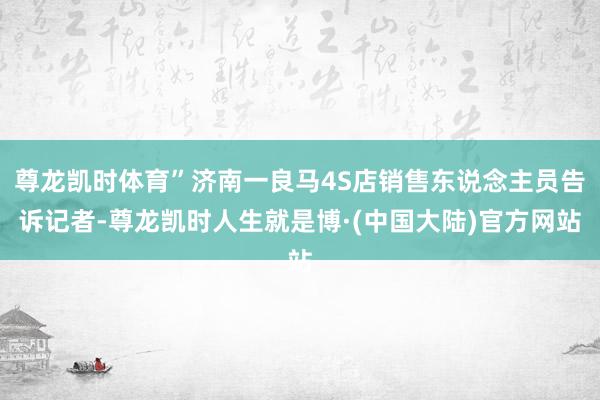 尊龙凯时体育”济南一良马4S店销售东说念主员告诉记者-尊龙凯时人生就是博·(中国大陆)官方网站