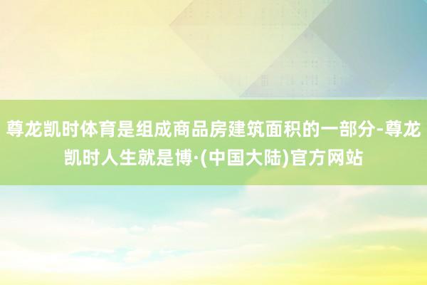 尊龙凯时体育是组成商品房建筑面积的一部分-尊龙凯时人生就是博·(中国大陆)官方网站