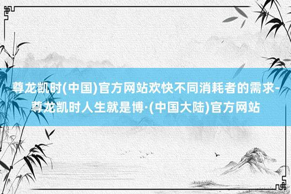 尊龙凯时(中国)官方网站欢快不同消耗者的需求-尊龙凯时人生就是博·(中国大陆)官方网站