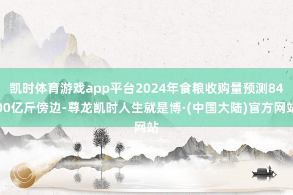 凯时体育游戏app平台2024年食粮收购量预测8400亿斤傍边-尊龙凯时人生就是博·(中国大陆)官方网站