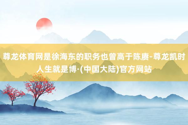 尊龙体育网是徐海东的职务也曾高于陈赓-尊龙凯时人生就是博·(中国大陆)官方网站