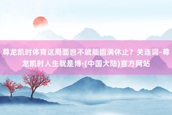尊龙凯时体育这局面岂不就能圆满休止？关连词-尊龙凯时人生就是博·(中国大陆)官方网站