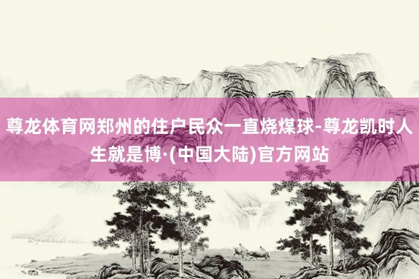 尊龙体育网郑州的住户民众一直烧煤球-尊龙凯时人生就是博·(中国大陆)官方网站