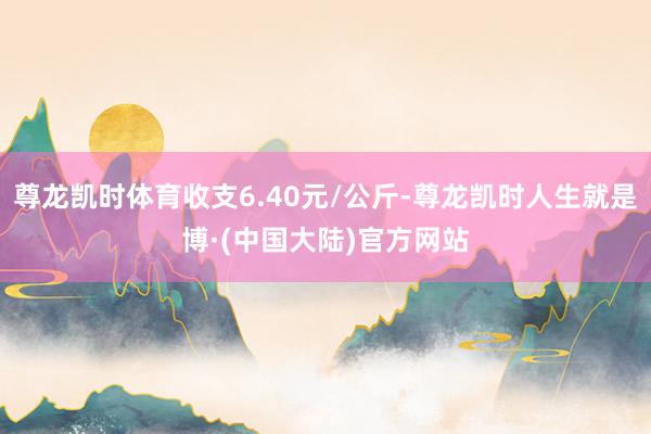 尊龙凯时体育收支6.40元/公斤-尊龙凯时人生就是博·(中国大陆)官方网站