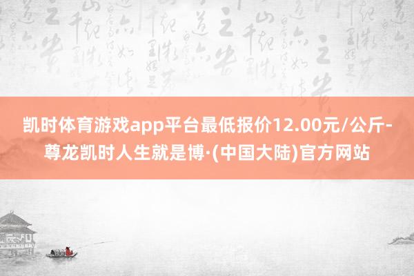 凯时体育游戏app平台最低报价12.00元/公斤-尊龙凯时人生就是博·(中国大陆)官方网站