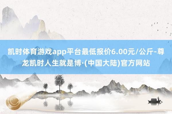 凯时体育游戏app平台最低报价6.00元/公斤-尊龙凯时人生就是博·(中国大陆)官方网站