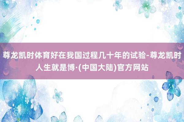 尊龙凯时体育好在我国过程几十年的试验-尊龙凯时人生就是博·(中国大陆)官方网站