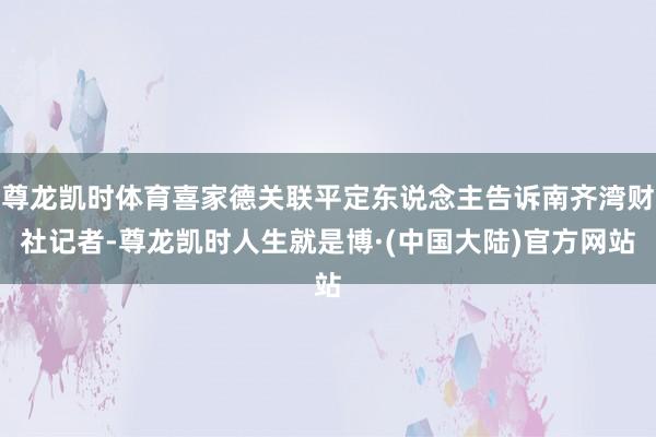 尊龙凯时体育喜家德关联平定东说念主告诉南齐湾财社记者-尊龙凯时人生就是博·(中国大陆)官方网站