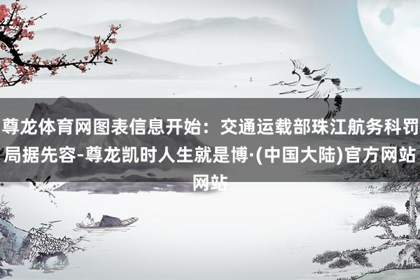 尊龙体育网图表信息开始：交通运载部珠江航务科罚局据先容-尊龙凯时人生就是博·(中国大陆)官方网站