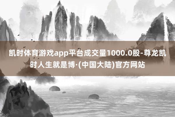 凯时体育游戏app平台成交量1000.0股-尊龙凯时人生就是博·(中国大陆)官方网站