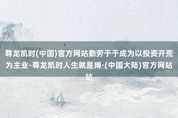 尊龙凯时(中国)官方网站勤劳于于成为以投资开荒为主业-尊龙凯时人生就是博·(中国大陆)官方网站