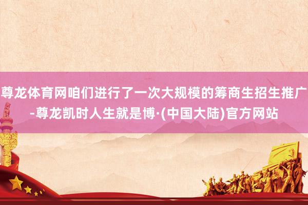 尊龙体育网咱们进行了一次大规模的筹商生招生推广-尊龙凯时人生就是博·(中国大陆)官方网站