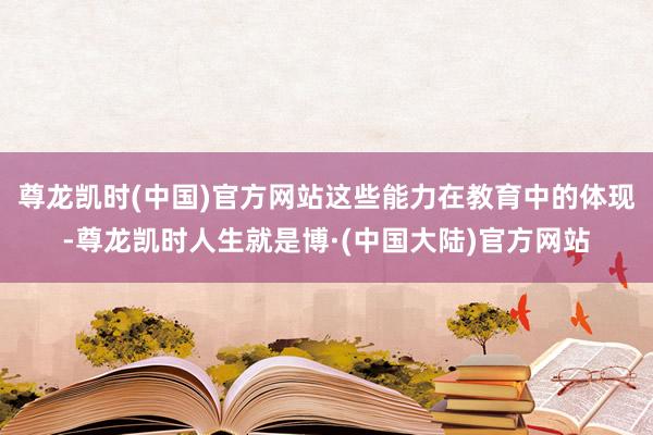 尊龙凯时(中国)官方网站这些能力在教育中的体现-尊龙凯时人生就是博·(中国大陆)官方网站