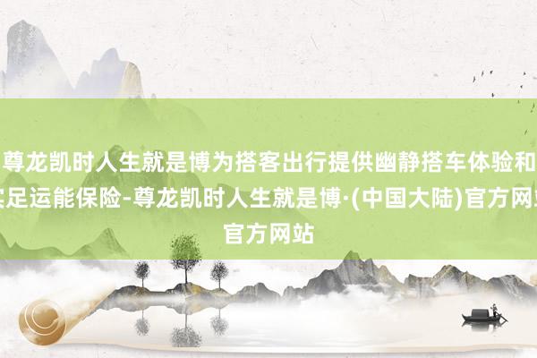 尊龙凯时人生就是博为搭客出行提供幽静搭车体验和实足运能保险-尊龙凯时人生就是博·(中国大陆)官方网站